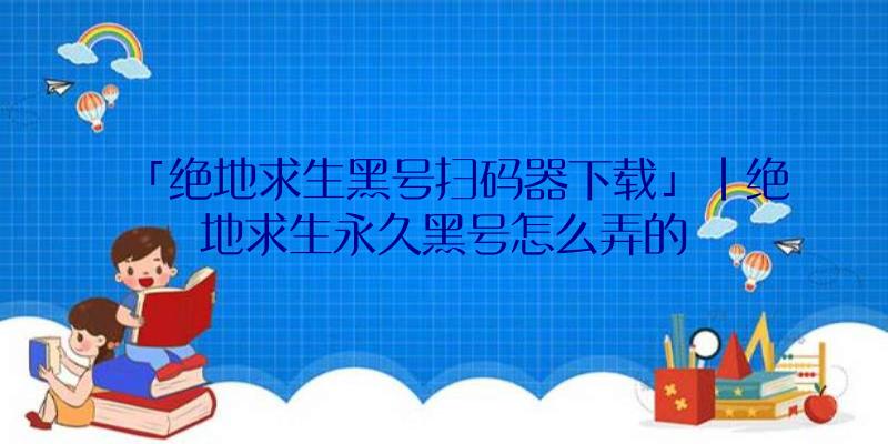 「绝地求生黑号扫码器下载」|绝地求生永久黑号怎么弄的